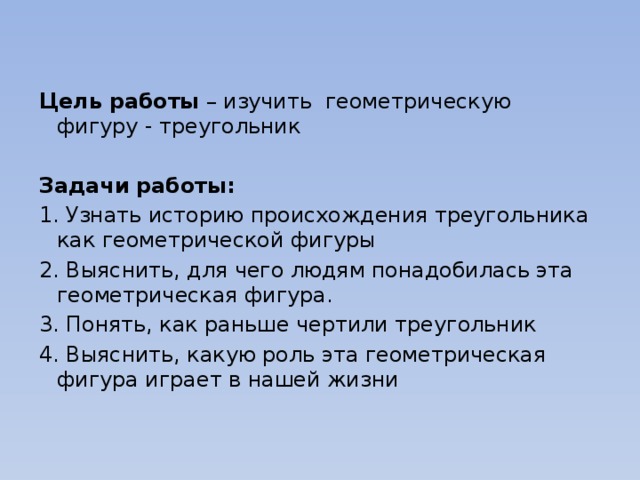 Цель работы – изучить геометрическую фигуру - треугольник   Задачи работы: 1. Узнать историю происхождения треугольника как геометрической фигуры 2. Выяснить, для чего людям понадобилась эта геометрическая фигура. 3. Понять, как раньше чертили треугольник 4. Выяснить, какую роль эта геометрическая фигура играет в нашей жизни