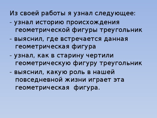 Из своей работы я узнал следующее: - узнал историю происхождения геометрической фигуры треугольник - выяснил, где встречается данная геометрическая фигура - узнал, как в старину чертили геометрическую фигуру треугольник - выяснил, какую роль в нашей повседневной жизни играет эта геометрическая фигура.