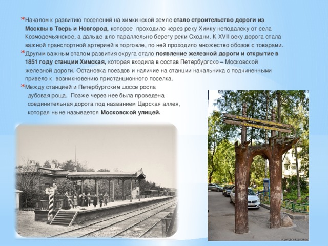 Началом к развитию поселений на химкинской земле стало строительство дороги из Москвы в Тверь и Новгород , которое проходило через реку Химку неподалеку от села Козмодемьянское, а дальше шло параллельно берегу реки Сходни. К XVII веку дорога стала важной транспортной артерией в торговле, по ней проходило множество обозов с товарами. Другим важным этапом развития округа стало появление железной дороги и открытие в 1851 году станции Химская, которая входила в состав Петербургско – Московской железной дороги. Остановка поездов и наличие на станции начальника с подчиненными привело к возникновению пристанционного поселка. Между станцией и Петербургским шоссе росла  дубовая роща. Позже через нее была проведена  соединительная дорога под названием Царская аллея,  которая ныне называется Московской улицей. 