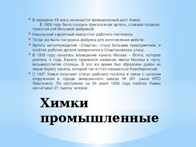 В середине XX века начинается промышленный рост Химок. В 1928 году была создана трикотажная артель, ставшая позднее трикотажной бельевой фабрикой. Никольский кирпичный завод стал работать постоянно. Тогда же была построена фабрика для изготовления мебели. Артель металлоизделий «Спартак» стала большим предприятием, и посёлок рабочих артели превратился в Спартаковскую улицу. В 1933 году началось возведение канала Москва – Волга, которое длилось 4 года. Каналу присвоили название имени Москвы в честь восьмисотлетия столицы. В это же время был образован район на левом берегу канала, который так и стал называться Левобережный. С 1937 Химки получают статус рабочего посёлка в связи с началом сооружения в городе авиационного завода № 301 (ныне НПО Лавочкина). По состоянию на 26 июня 1938 года посёлок Химки насчитывал 21 тысячу человек. Химки промышленные 