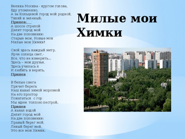 Велика Москва - кругом голова, Еду утомленно, А за Кольцевой город мой родной, Тихий и зеленый. Припев: А шоссе стрелой Делит город мой На две половинки: Старые мои, Новые мои Милые мои Химки!  Свой здесь каждый метр, Ярче солнца свет,- Всё, что не измерить… Здесь – мои друзья, Здесь училась я И любить и верить. Припев  В белые снега Прячет берега Наш канал зимой морозной На его простор Покататься с гор Мы идем толпою пестрой. Припев А канал водой Делит город мой На две половинки: Правый берег мой, Левый берег мой, Это все мои Химки. Милые мои Химки 