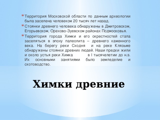 Территория Московской области по данным археологии была заселена человеком 20 тысяч лет назад. Стоянки древнего человека обнаружены в Дмитровском, Егорьевском, Орехово-Зуевском районах Подмосковья. Территория города Химки и его окрестностей стала заселяться в эпоху палеолита – древнего каменного века. На берегу реки Сходня и на реке Клязьме обнаружены стоянки древних людей. Наши предки жили и около устья реки Химка в I тысячелетии до н.э. Их основными занятиями было земледелие и скотоводство. Химки древние 