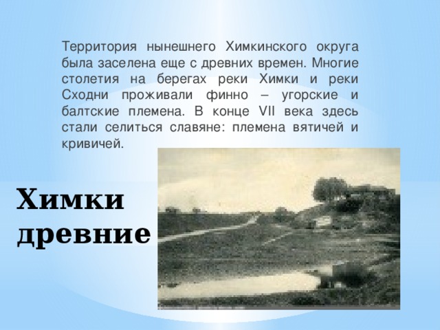 Территория нынешнего Химкинского округа была заселена еще с древних времен. Многие столетия на берегах реки Химки и реки Сходни проживали финно – угорские и балтские племена. В конце VII века здесь стали селиться славяне: племена вятичей и кривичей. Химки древние 