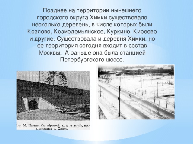 Позднее на территории нынешнего городского округа Химки существовало несколько деревень, в числе которых были Козлово, Козмодемьянское, Куркино, Киреево и другие. Существовала и деревня Химки, но ее территория сегодня входит в состав Москвы. А раньше она была станцией Петербургского шоссе. 