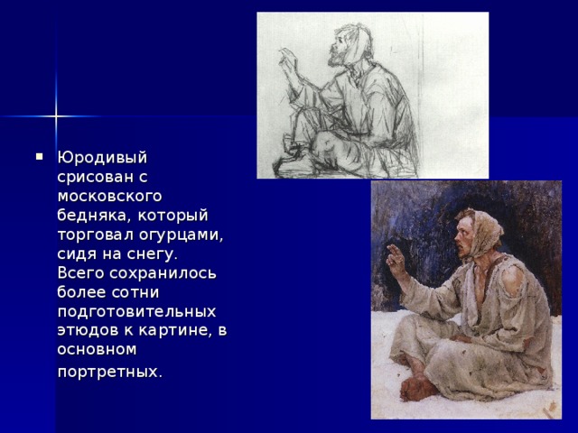 Юродивый срисован с московского бедняка, который торговал огурцами, сидя на снегу. Всего сохранилось более сотни подготовительных этюдов к картине, в основном портретных.  