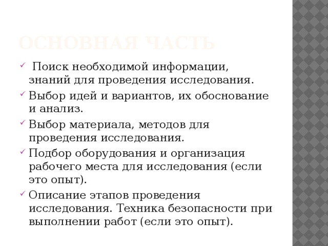 Основная часть  Поиск необходимой информации, знаний для проведения исследования. Выбор идей и вариантов, их обоснование и анализ. Выбор материала, методов для проведения исследования. Подбор оборудования и организация рабочего места для исследования (если это опыт). Описание этапов проведения исследования. Техника безопасности при выполнении работ (если это опыт). 