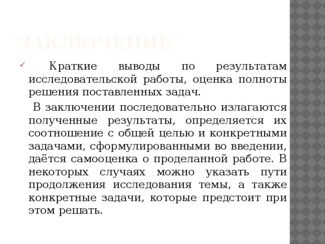 Заключение  Краткие выводы по результатам исследовательской работы, оценка полноты решения поставленных задач.  В заключении последовательно излагаются полученные результаты, определяется их соотношение с общей целью и конкретными задачами, сформулированными во введении, даётся самооценка о проделанной работе. В некоторых случаях можно указать пути продолжения исследования темы, а также конкретные задачи, которые предстоит при этом решать. 