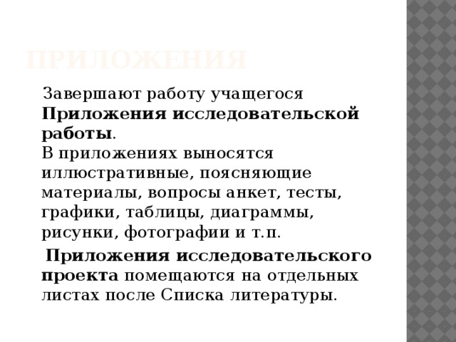 Приложения  Завершают работу учащегося  Приложения исследовательской работы .  В приложениях выносятся иллюстративные, поясняющие материалы, вопросы анкет, тесты, графики, таблицы, диаграммы, рисунки, фотографии и т.п.  Приложения исследовательского проекта  помещаются на отдельных листах после Списка литературы. 