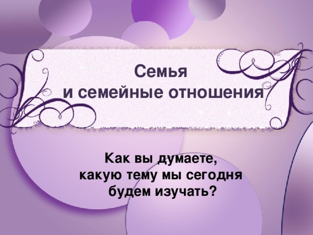 Семья и семейные отношения Как вы думаете, какую тему мы сегодня будем изучать?