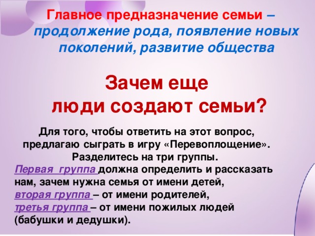 Главное предназначение семьи – продолжение рода, появление новых поколений, развитие общества Зачем еще люди создают семьи? Для того, чтобы ответить на этот вопрос, предлагаю сыграть в игру «Перевоплощение». Разделитесь на три группы. Первая группа должна определить и рассказать нам, зачем нужна семья от имени детей, вторая группа – от имени родителей, третья группа – от имени пожилых людей (бабушки и дедушки).