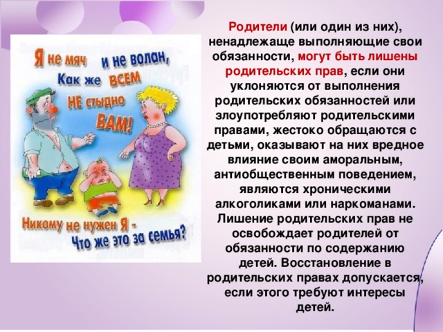 Родители (или один из них), ненадлежаще выполняющие свои обязанности, могут быть лишены родительских прав , если они уклоняются от выполнения родительских обязанностей или злоупотребляют родительскими правами, жестоко обращаются с детьми, оказывают на них вредное влияние своим аморальным, антиобщественным поведением, являются хроническими алкоголиками или наркоманами. Лишение родительских прав не освобождает родителей от обязанности по содержанию детей. Восстановление в родительских правах допускается, если этого требуют интересы детей.