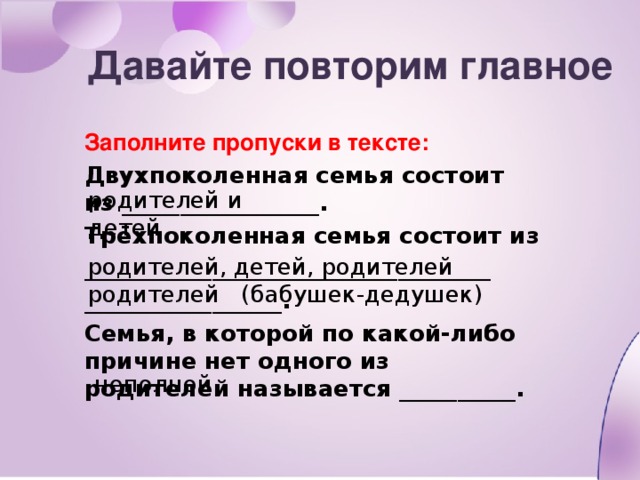 Давайте повторим главное Заполните пропуски в тексте: Двухпоколенная семья состоит из _________________. Трёхпоколенная семья состоит из ___________________________________ _________________. Семья, в которой по какой-либо причине нет одного из родителей называется __________. родителей и детей родителей, детей, родителей родителей (бабушек-дедушек) неполной