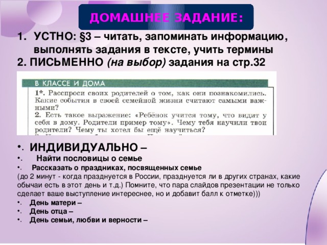 ДОМАШНЕЕ ЗАДАНИЕ: УСТНО: §3 – читать, запоминать информацию, выполнять задания в тексте, учить термины 2. ПИСЬМЕННО (на выбор) задания на стр.32      ИНДИВИДУАЛЬНО –  Найти пословицы о семье   Рассказать о праздниках, посвященных семье (до 2 минут - когда празднуется в России, празднуется ли в других странах, какие обычаи есть в этот день и т.д.) Помните, что пара слайдов презентации не только сделает ваше выступление интереснее, но и добавит балл к отметке))) День матери – День отца – День семьи, любви и верности –