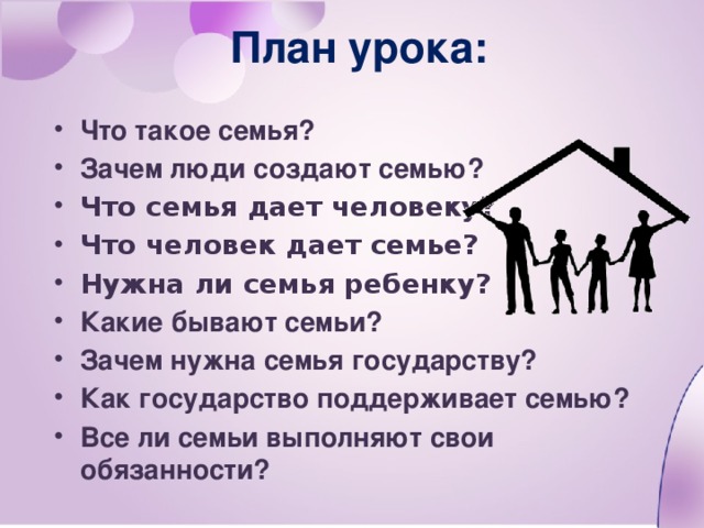 План урока: Что такое семья? Зачем люди создают семью? Что семья дает человеку? Что человек дает семье? Нужна ли семья ребенку? Какие бывают семьи? Зачем нужна семья государству? Как государство поддерживает семью? Все ли семьи выполняют свои обязанности?