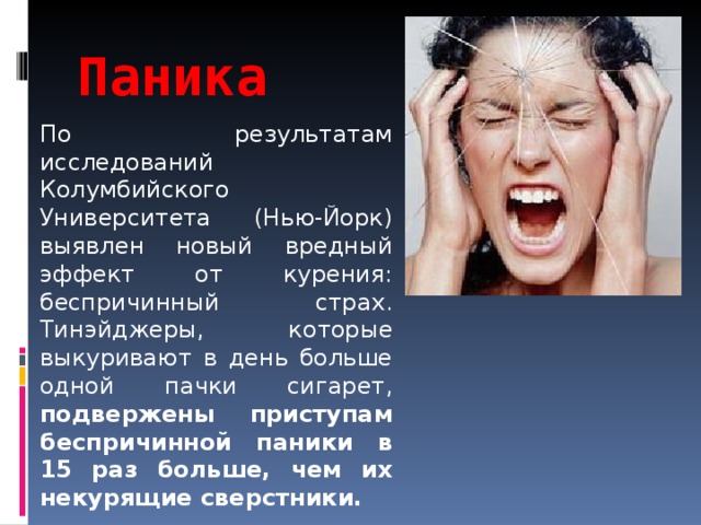 Паника По результатам исследований Колумбийского Университета (Нью-Йорк) выявлен новый вредный эффект от курения: беспричинный страх. Тинэйджеры, которые выкуривают в день больше одной пачки сигарет, подвержены приступам беспричинной паники в 15 раз больше, чем их некурящие сверстники.