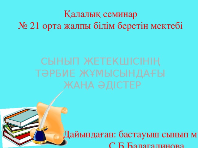 Қалалық семинар № 21 орта жалпы білім беретін мектебі СЫНЫП ЖЕТЕКШІСІНІҢ ТӘРБИЕ ЖҰМЫСЫНДАҒЫ ЖАҢА ӘДІСТЕР Дайындаған: бастауыш сынып мұғалімі С.Б.Балагадинова 