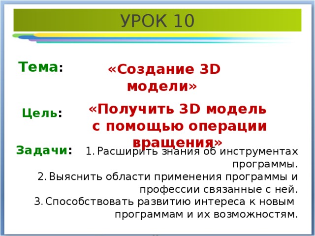 УРОК 10 Тема : «Создание 3 D модели» «Получить 3 D модель с помощью операции вращения» Цель : Задачи : Расширить знания об инструментах программы. Выяснить области применения программы и профессии связанные с ней. Способствовать развитию интереса к новым программам и их возможностям. 
