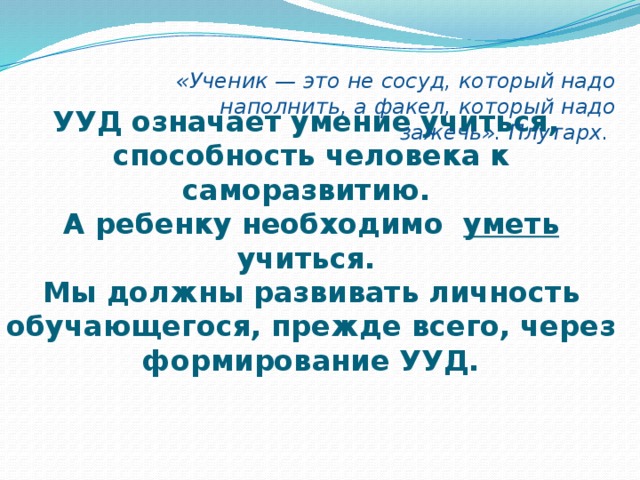 «Ученик — это не сосуд, который надо наполнить, а факел, который надо зажечь». Плутарх.   УУД означает умение учиться,  способность человека к саморазвитию.  А ребенку необходимо уметь учиться.  Мы должны развивать личность обучающегося, прежде всего, через формирование УУД. 