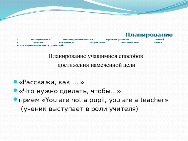    Планирование  - определение последовательности промежуточных целей  с учетом конечного результата; составление плана  и последовательности действий. Планирование учащимися способов  достижения намеченной цели «Расскажи, как … » «Что нужно сделать, чтобы…» прием «You are not a pupil, you are a teacher»  (ученик выступает в роли учителя)   