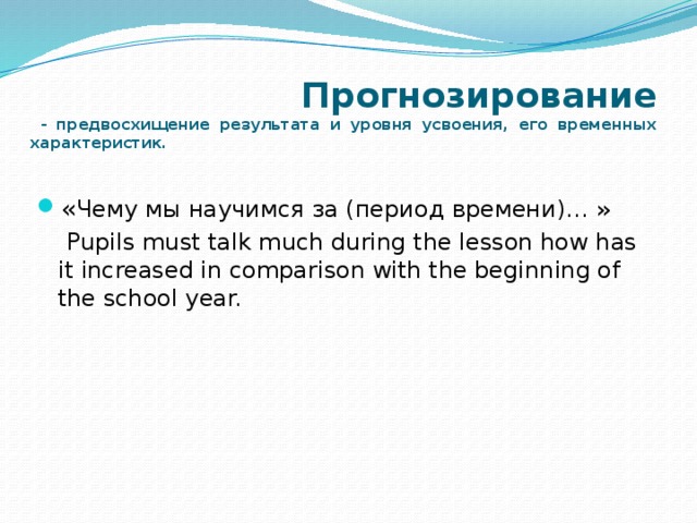  Прогнозирование  - предвосхищение результата и уровня усвоения, его временных характеристик. « Чему мы научимся за (период времени)… »  Pupils must talk much during the lesson how has it increased in comparison with the beginning of the school year.   