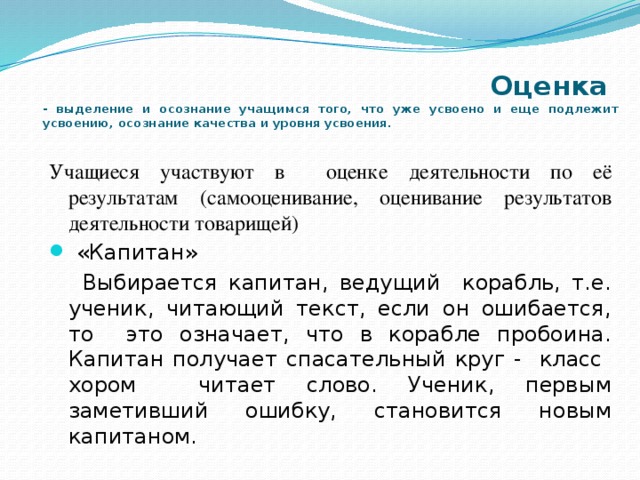  Оценка  - выделение и осознание учащимся того, что уже усвоено и еще подлежит усвоению, осознание качества и уровня усвоения. Учащиеся участвуют в оценке деятельности по её результатам (самооценивание, оценивание результатов деятельности товарищей)  «Капитан»  Выбирается капитан, ведущий корабль, т.е. ученик, читающий текст, если он ошибается, то это означает, что в корабле пробоина. Капитан получает спасательный круг - класс хором читает слово. Ученик, первым заметивший ошибку, становится новым капитаном. 