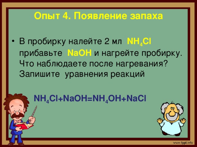 Опыт 4. Появление запаха   В пробирку налейте 2 мл NH 4 Cl прибавьте NaOH и нагрейте пробирку. Что наблюдаете после нагревания? Запишите уравнения реакций  NH 4 Cl+NaOH=NH 4 OH+NaCl