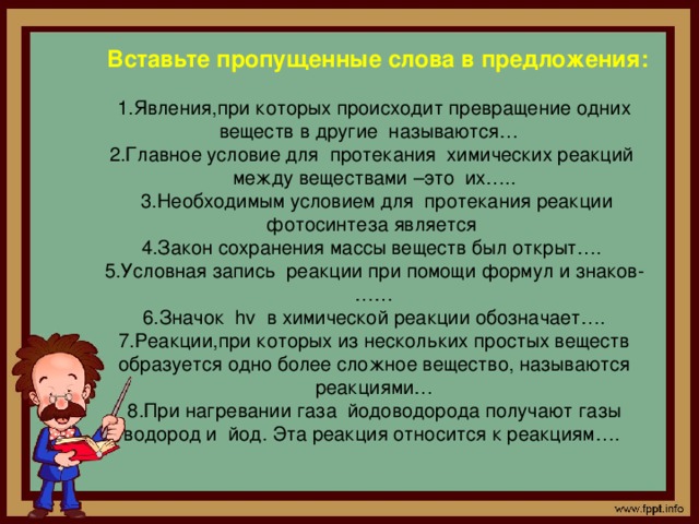Вставьте пропущенные слова в предложения:  1.Явления,при которых происходит превращение одних веществ в другие называются… 2.Главное условие для протекания химических реакций между веществами –это их…..  3.Необходимым условием для протекания реакции фотосинтеза является 4.Закон сохранения массы веществ был открыт…. 5.Условная запись реакции при помощи формул и знаков-…… 6.Значок hv в химической реакции обозначает…. 7.Реакции,при которых из нескольких простых веществ образуется одно более сложное вещество, называются реакциями… 8.При нагревании газа йодоводорода получают газы водород и йод. Эта реакция относится к реакциям….