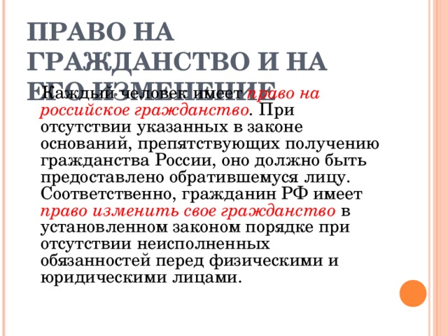 ПРАВО НА ГРАЖДАНСТВО И НА ЕГО ИЗМЕНЕНИЕ  Каждый человек имеет право на российское гражданство . При отсутствии указанных в законе оснований, препятствующих получению гражданства России, оно должно быть предоставлено обратившемуся лицу. Соответственно, гражданин РФ имеет право изменить свое гражданство  в установленном законом порядке при отсутствии неисполненных обязанностей перед физическими и юридическими лицами. 