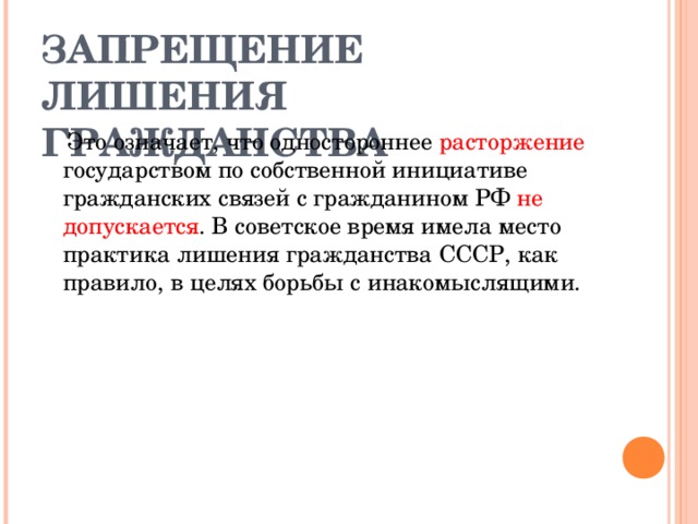 ЗАПРЕЩЕНИЕ ЛИШЕНИЯ ГРАЖДАНСТВА  Это означает, что одностороннее расторжение государством по собственной инициативе гражданских связей с гражданином РФ не допускается . В советское время имела место практика лишения гражданства СССР, как правило, в целях борьбы с инакомыслящими. 