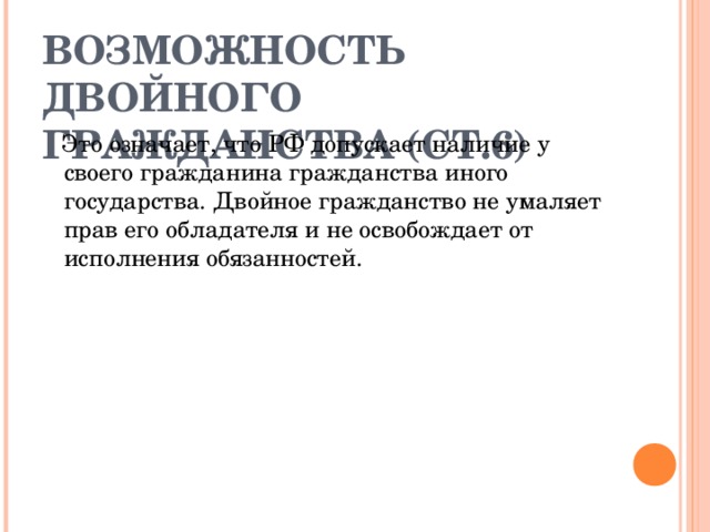 ВОЗМОЖНОСТЬ ДВОЙНОГО ГРАЖДАНСТВА (СТ.6)  Это означает, что РФ допускает наличие у своего гражданина гражданства иного государства. Двойное гражданство не умаляет прав его обладателя и не освобождает от исполнения обязанностей. 