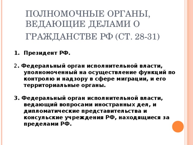 ПОЛНОМОЧНЫЕ ОРГАНЫ, ВЕДАЮЩИЕ ДЕЛАМИ О ГРАЖДАНСТВЕ РФ (СТ. 28-31)  Президент РФ.  2 . Федеральный орган исполнительной власти, уполномоченный на осуществление функций по контролю и надзору в сфере миграции, и его территориальные органы.  3. Федеральный орган исполнительной власти, ведающий вопросами иностранных дел, и дипломатические представительства и консульские учреждения РФ, находящиеся за пределами РФ. 