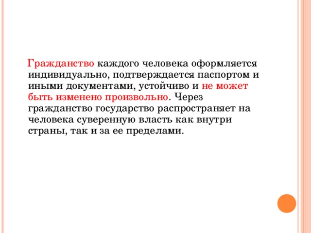  Гражданство каждого человека оформляется индивидуально, подтверждается паспортом и иными документами, устойчиво и не может быть изменено произвольно . Через гражданство государство распространяет на человека суверенную власть как внутри страны, так и за ее пределами. 