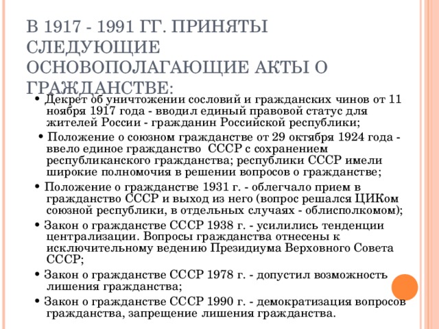 В 1917 - 1991 ГГ. ПРИНЯТЫ СЛЕДУЮЩИЕ ОСНОВОПОЛАГАЮЩИЕ АКТЫ О ГРАЖДАНСТВЕ: • Декрет об уничтожении сословий и гражданских чинов от 11 ноября 1917 года - вводил единый правовой статус для жителей России - гражданин Российской республики; • Положение о союзном гражданстве от 29 октября 1924 года - ввело единое гражданство СССР с сохранением республиканского гражданства; республики СССР имели широкие полномочия в решении вопросов о гражданстве; • Положение о гражданстве 1931 г. - облегчало прием в гражданство СССР и выход из него (вопрос решался ЦИКом союзной республики, в отдельных случаях - облисполкомом); • Закон о гражданстве СССР 1938 г. - усилились тенденции централизации. Вопросы гражданства отнесены к исключительному ведению Президиума Верховного Совета СССР; • Закон о гражданстве СССР 1978 г. - допустил возможность лишения гражданства; • Закон о гражданстве СССР 1990 г. - демократизация вопросов гражданства, запрещение лишения гражданства. 