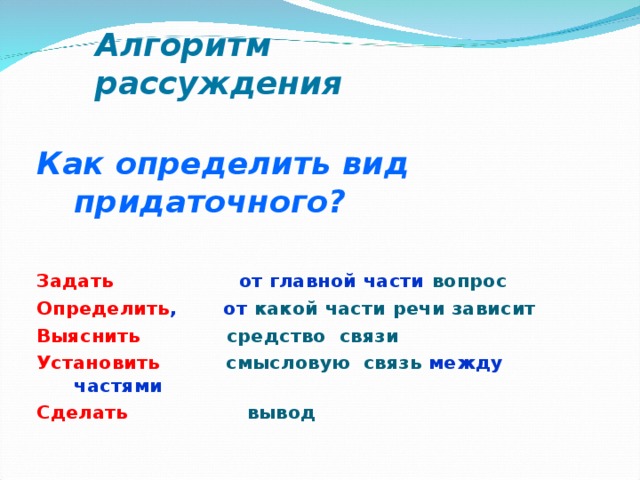 Алгоритм рассуждения Как определить вид придаточного?  Задать от главной части вопрос Определить , от какой части речи зависит Выяснить  средство связи Установить  смысловую связь между частями Сделать  вывод  