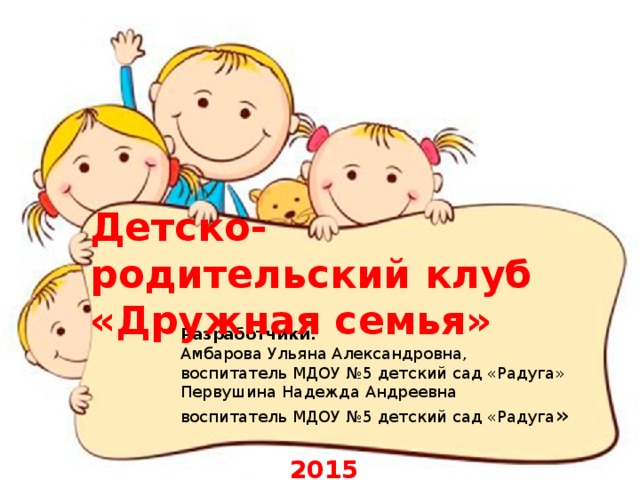           Детско-родительский клуб  «Дружная семья» Разработчики:  Амбарова Ульяна Александровна,  воспитатель МДОУ №5 детский сад «Радуга»  Первушина Надежда Андреевна  воспитатель МДОУ №5 детский сад «Радуга »   2015 