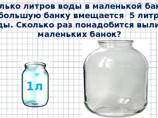 Сколько литров воды в маленькой банке? В большую банку вмещается 5 литров воды. Сколько раз понадобится вылить маленьких банок? 1л 