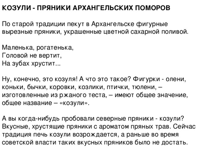 КОЗУЛИ - ПРЯНИКИ АРХАНГЕЛЬСКИХ ПОМОРОВ   По старой традиции пекут в Архангельске фигурные вырезные пряники, украшенные цветной сахарной поливой.   Maленька, рогатенька,  Головой не вертит,  На зубах хрустит...   Ну, конечно, это козуля! А что это такое? Фигурки - олени, коньки, бычки, коровки, козлики, птички, тюлени, – изготовленные из ржаного теста, – имеют общее значение, общее название – «козули».   А вы когда-нибудь пробовали северные пряники - козули? Вкусные, хрустящие пряники с ароматом пряных трав. Сейчас традиция печь козули возрождается, а раньше во время советской власти таких вкусных пряников было не достать. 