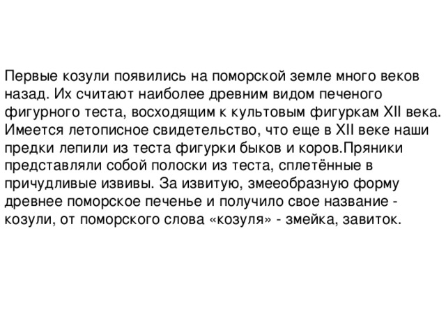 Первые козули появились на поморской земле много веков назад. Их считают наиболее древним видом печеного фигурного теста, восходящим к культовым фигуркам XII века. Имеется летописное свидетельство, что еще в XII веке наши предки лепили из теста фигурки быков и коров.Пряники представляли собой полоски из теста, сплетённые в причудливые извивы. За извитую, змееобразную форму древнее поморское печенье и получило свое название - козули, от поморского слова «козуля» - змейка, завиток.   