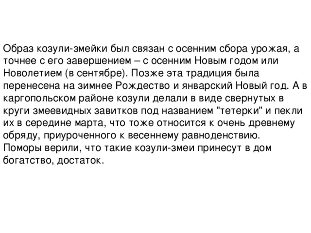 Образ козули-змейки был связан с осенним сбора урожая, а точнее с его завершением – с осенним Новым годом или Новолетием (в сентябре). Позже эта традиция была перенесена на зимнее Рождество и январский Новый год. А в каргопольском районе козули делали в виде свернутых в круги змеевидных завитков под названием 