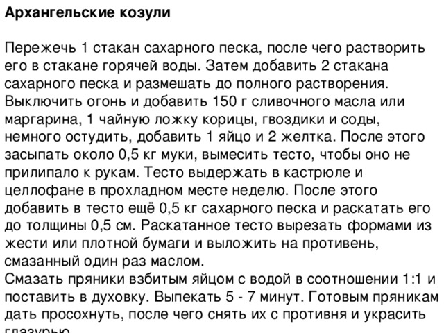 Архангельские козули   Пережечь 1 стакан сахарного песка, после чего растворить его в стакане горячей воды. Затем добавить 2 стакана сахарного песка и размешать до полного растворения. Выключить огонь и добавить 150 г сливочного масла или маргарина, 1 чайную ложку корицы, гвоздики и соды, немного остудить, добавить 1 яйцо и 2 желтка. После этого засыпать около 0,5 кг муки, вымесить тесто, чтобы оно не прилипало к рукам. Тесто выдержать в кастрюле и целлофане в прохладном месте неделю. После этого добавить в тесто ещё 0,5 кг сахарного песка и раскатать его до толщины 0,5 см. Раскатанное тесто вырезать формами из жести или плотной бумаги и выложить на противень, смазанный один раз маслом.  Смазать пряники взбитым яйцом с водой в соотношении 1:1 и поставить в духовку. Выпекать 5 - 7 минут. Готовым пряникам дать просохнуть, после чего снять их с противня и украсить глазурью. 