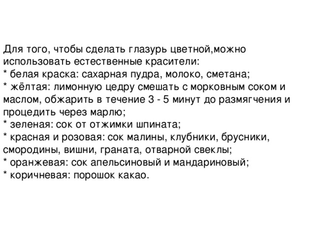 Для того, чтобы сделать глазурь цветной,можно использовать естественные красители:  * белая краска: сахарная пудра, молоко, сметана;  * жёлтая: лимонную цедру смешать с морковным соком и маслом, обжарить в течение 3 - 5 минут до размягчения и процедить через марлю;  * зеленая: сок от отжимки шпината;  * красная и розовая: сок малины, клубники, брусники, смородины, вишни, граната, отварной свеклы;  * оранжевая: сок апельсиновый и мандариновый;  * коричневая: порошок какао. 