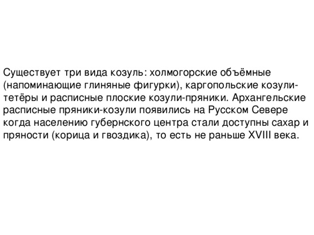 Существует три вида козуль: холмогорские объёмные (напоминающие глиняные фигурки), каргопольские козули-тетёры и расписные плоские козули-пряники. Архангельские расписные пряники-козули появились на Русском Севере когда населению губернского центра стали доступны сахар и пряности (корица и гвоздика), то есть не раньше XVIII века. 