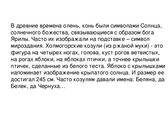 В древние времена олень, конь были символами Солнца, солнечного божества, связывающиеся с образом бога Ярилы. Часто их изображали на подставке – символ мироздания. Холмогорские козули (из ржаной муки) - это фигура на четырех ногах, голова, куст рогов ветвистых, на рогах яблоки, на яблоках птички, а точнее крылышки птичек, сделанные из белого теста. Яблоко с крылышками напоминает изображение крылатого солнца. И размер ее достигал 245 см. Часто козулям давали имена: Беляна, да Белек, да Чернуха…   