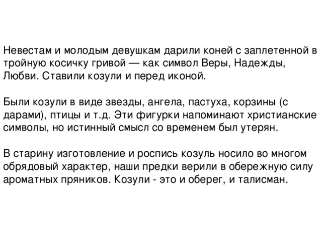 Невестам и молодым девушкам дарили коней с заплетенной в тройную косичку гривой — как символ Веры, Надежды, Любви. Ставили козули и перед иконой.   Были козули в виде звезды, ангела, пастуха, корзины (с дарами), птицы и т.д. Эти фигурки напоминают христианские символы, но истинный смысл со временем был утерян.   В старину изготовление и роспись козуль носило во многом обрядовый характер, наши предки верили в обережную силу ароматных пряников. Козули - это и оберег, и талисман. 