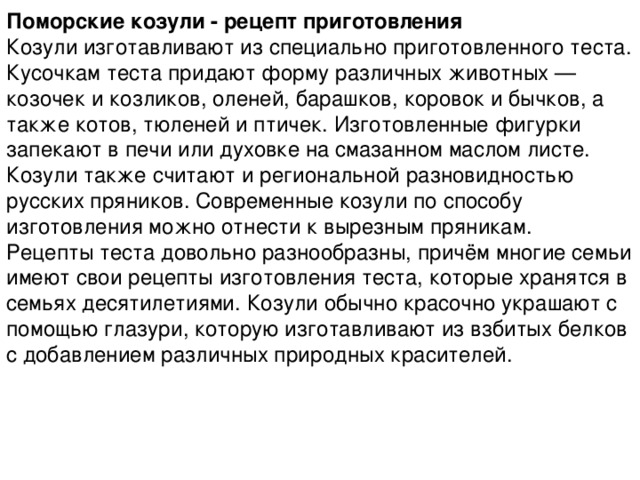 Поморские козули - рецепт приготовления Козули изготавливают из специально приготовленного теста. Кусочкам теста придают форму различных животных — козочек и козликов, оленей, барашков, коровок и бычков, а также котов, тюленей и птичек. Изготовленные фигурки запекают в печи или духовке на смазанном маслом листе. Козули также считают и региональной разновидностью русских пряников. Современные козули по способу изготовления можно отнести к вырезным пряникам.  Рецепты теста довольно разнообразны, причём многие семьи имеют свои рецепты изготовления теста, которые хранятся в семьях десятилетиями. Козули обычно красочно украшают с помощью глазури, которую изготавливают из взбитых белков с добавлением различных природных красителей. 