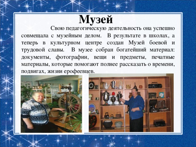 Музей  Свою педагогическую деятельность она успешно совмещала с музейным делом. В результате в школах, а теперь в культурном центре создан Музей боевой и трудовой славы. В музее собран богатейший материал: документы, фотографии, вещи и предметы, печатные материалы, которые помогают полнее рассказать о времени, подвигах, жизни ерофеевцев. 