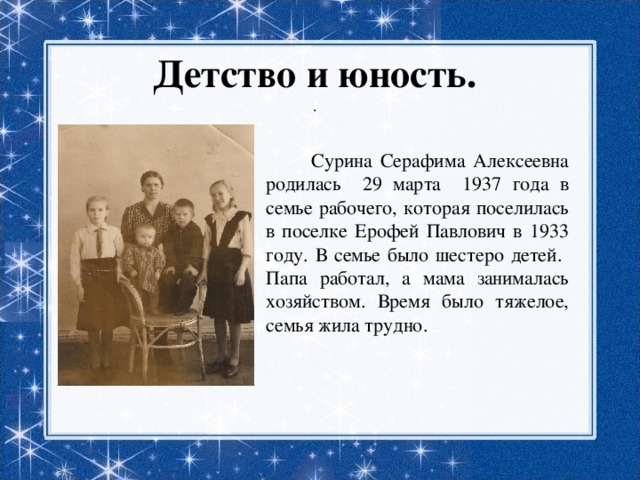 Детство и юность.  .  Сурина Серафима Алексеевна родилась 29 марта 1937 года в семье рабочего, которая поселилась в поселке Ерофей Павлович в 1933 году. В семье было шестеро детей. Папа работал, а мама занималась хозяйством. Время было тяжелое, семья жила трудно. 