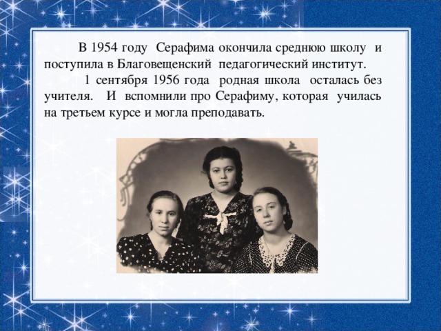  В 1954 году Серафима окончила среднюю школу и поступила в Благовещенский педагогический институт. 1 сентября 1956 года родная школа осталась без учителя. И вспомнили про Серафиму, которая училась на третьем курсе и могла преподавать. 