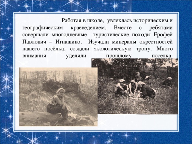  Работая в школе, увлеклась историческим и географическим краеведением. Вместе с ребятами совершали многодневные туристические походы Ерофей Павлович – Игнашино. Изучали минералы окрестностей нашего посёлка, создали экологическую тропу. Много внимания уделяли прошлому посёлка.   