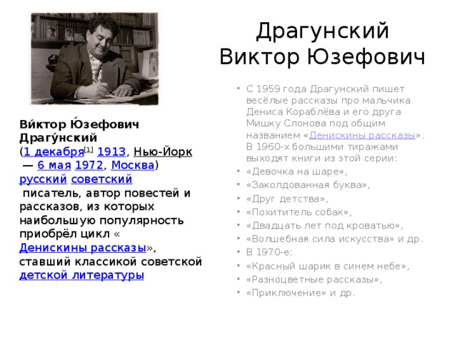 Драгунский Виктор Юзефович С 1959 года Драгунский пишет весёлые рассказы про мальчика Дениса Кораблёва и его друга Мишку Слонова под общим названием « Денискины рассказы ». В 1960-х большими тиражами выходят книги из этой серии: «Девочка на шаре», «Заколдованная буква», «Друг детства», «Похититель собак», «Двадцать лет под кроватью», «Волшебная сила искусства» и др. В 1970-е: «Красный шарик в синем небе», «Разноцветные рассказы», «Приключение» и др. Ви́ктор Ю́зефович Драгу́нский   ( 1 декабря [1]   1913 ,  Нью-Йорк  —  6 мая   1972 ,  Москва )   русский   советский   писатель, автор повестей и рассказов, из которых наибольшую популярность приобрёл цикл « Денискины рассказы », ставший классикой советской  детской литературы 